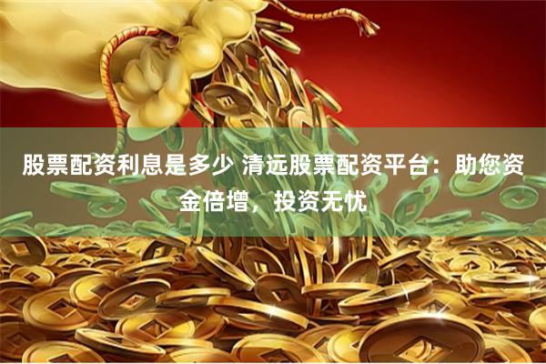 股票配资利息是多少 清远股票配资平台：助您资金倍增，投资无忧