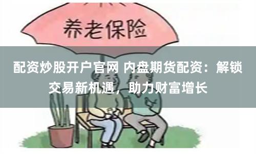 配资炒股开户官网 内盘期货配资：解锁交易新机遇，助力财富增长