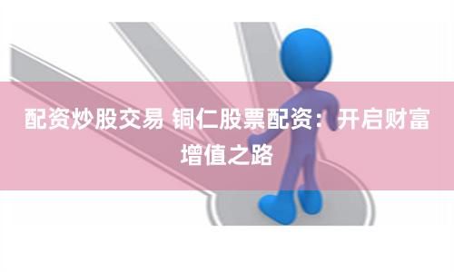 配资炒股交易 铜仁股票配资：开启财富增值之路