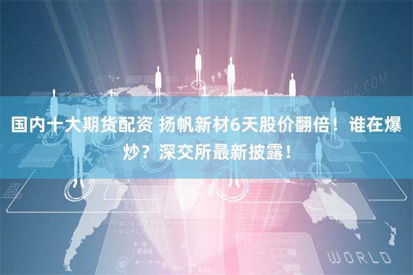国内十大期货配资 扬帆新材6天股价翻倍！谁在爆炒？深交所最新披露！