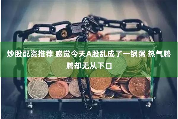 炒股配资推荐 感觉今天A股乱成了一锅粥 热气腾腾却无从下口