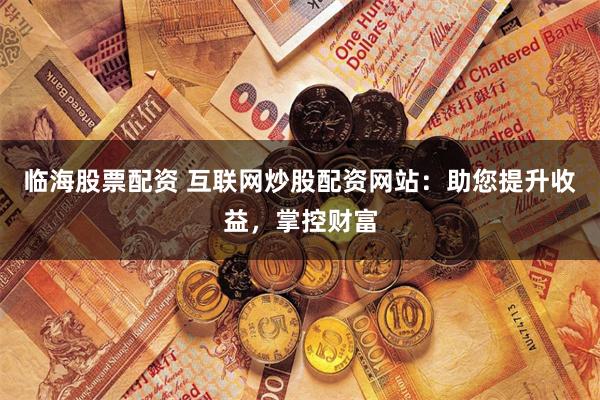 临海股票配资 互联网炒股配资网站：助您提升收益，掌控财富