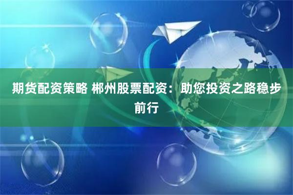 期货配资策略 郴州股票配资：助您投资之路稳步前行